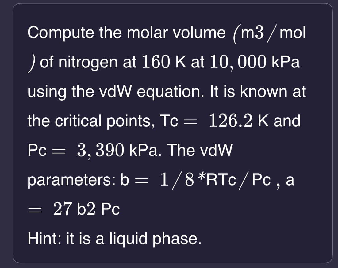 Compute the molar volume (m3/mol
) of nitrogen at 160 K at 10, 000 kPa
using the vdW equation. It is known at
the critical points, Tc = 126.2 K and
Pc = 3,390 kPa. The vdW
parameters: b= 1/8 *RTc/Pc, a
27 b2 Pc
Hint: it is a liquid phase.
-