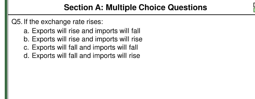 Section A: Multiple Choice Questions
Q5. If the exchange rate rises:
a. Exports will rise and imports will fall
b. Exports will rise and imports will rise
c. Exports will fall and imports will fall
d. Exports will fall and imports will rise