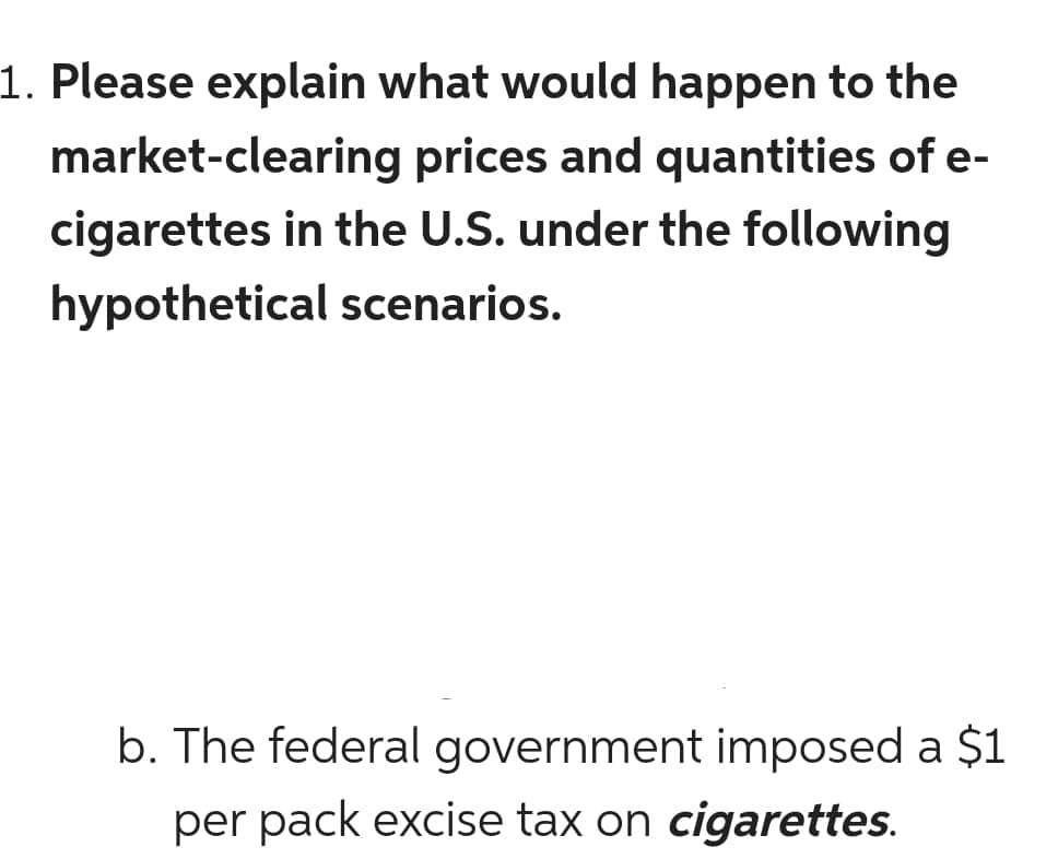 1. Please explain what would happen to the
market-clearing prices and quantities of e-
cigarettes in the U.S. under the following
hypothetical scenarios.
b. The federal government imposed a $1
per pack excise tax on cigarettes.