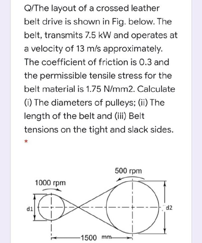 Q/The layout of a crossed leather
belt drive is shown in Fig. below. The
belt, transmits 7.5 kW and operates at
a velocity of 13 m/s approximately.
The coefficient of friction is 0.3 and
the permissible tensile stress for the
belt material is 1.75 N/mm2. Calculate
(i) The diameters of pulleys; (ii) The
length of the belt and (iii) Belt
tensions on the tight and slack sides.
500 грm
1000 грm
d1
d2
-1500 mm-
