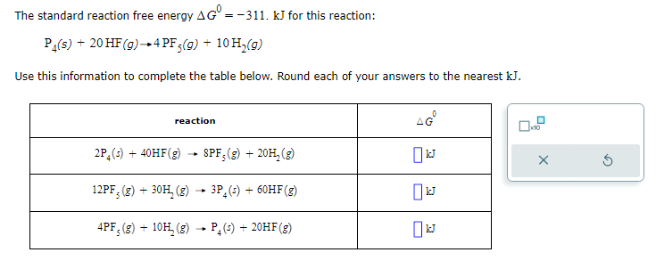 The standard reaction free energy AG = -311. kJ for this reaction:
P₁(s) + 20 HF (g) 4 PF5(g) + 10 H₂(g)
Use this information to complete the table below. Round each of your answers to the nearest kJ.
reaction
2P4 (s) + 40HF(g)
SPF; (g) + 20H₂(g)
12PF, (g) + 30H₂(g) → 3P (s) + 60HF (g)
4PF; (g) + 10H₂(g) P₂ (s) + 20HF (g)
AG
kJ
x10
X
Ś