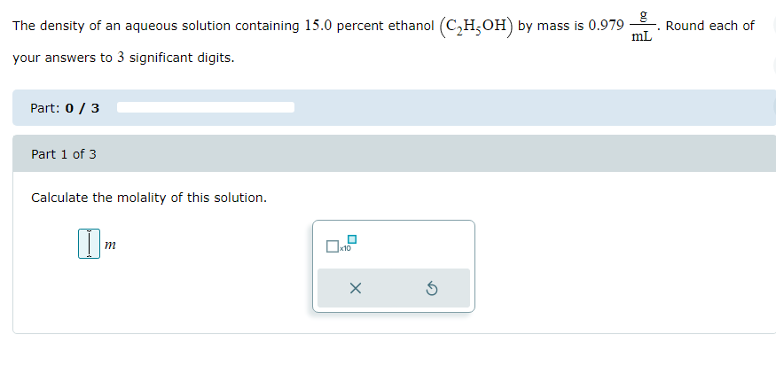 The density of an aqueous solution containing 15.0 percent ethanol (C₂H5OH) by mass is 0.979- Round each of
your answers to 3 significant digits.
Part: 0 / 3
Part 1 of 3
Calculate the molality of this solution.
|||M
m
x10
X
g
mL
Ś