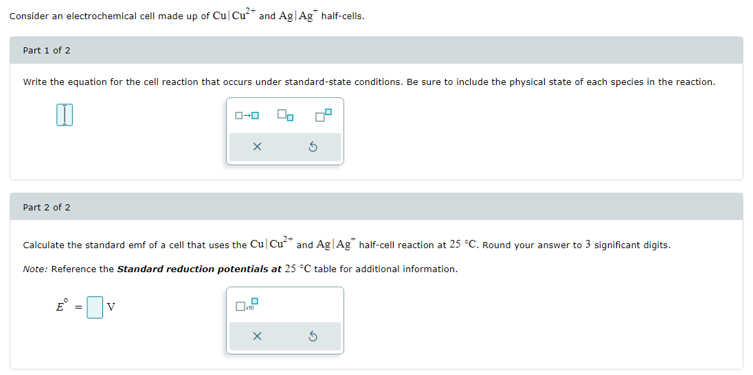 Consider an electrochemical cell made up of Cul Cu²+ and Ag Ag* half-cells.
Part 1 of 2
Write the equation for the cell reaction that occurs under standard-state conditions. Be sure to include the physical state of each species in the reaction.
Part 2 of 2
0-0
E = V
X
00
Calculate the standard emf of a cell that uses the Cu Cu²+ and Ag|Ag half-cell reaction at 25 °C. Round your answer to 3 significant digits.
Note: Reference the Standard reduction potentials at 25 °C table for additional information.
X
3