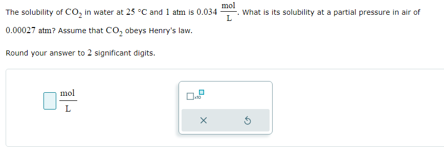 The solubility of CO₂ in water at 25 °C and 1 atm is 0.034
0.00027 atm? Assume that CO₂ obeys Henry's law.
Round your answer to 2 significant digits.
mol
L
x10
x
mol
L
What is its solubility at a partial pressure in air of
5