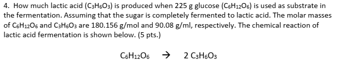 4. How much lactic acid (C3H6O3) is produced when 225 g glucose (C6H1206) is used as substrate in
the fermentation. Assuming that the sugar is completely fermented to lactic acid. The molar masses
of CsH12O6 and C3HGO3 are 180.156 g/mol and 90.08 g/ml, respectively. The chemical reaction of
lactic acid fermentation is shown below. (5 pts.)
C6H12O6
2 C3H6O3
