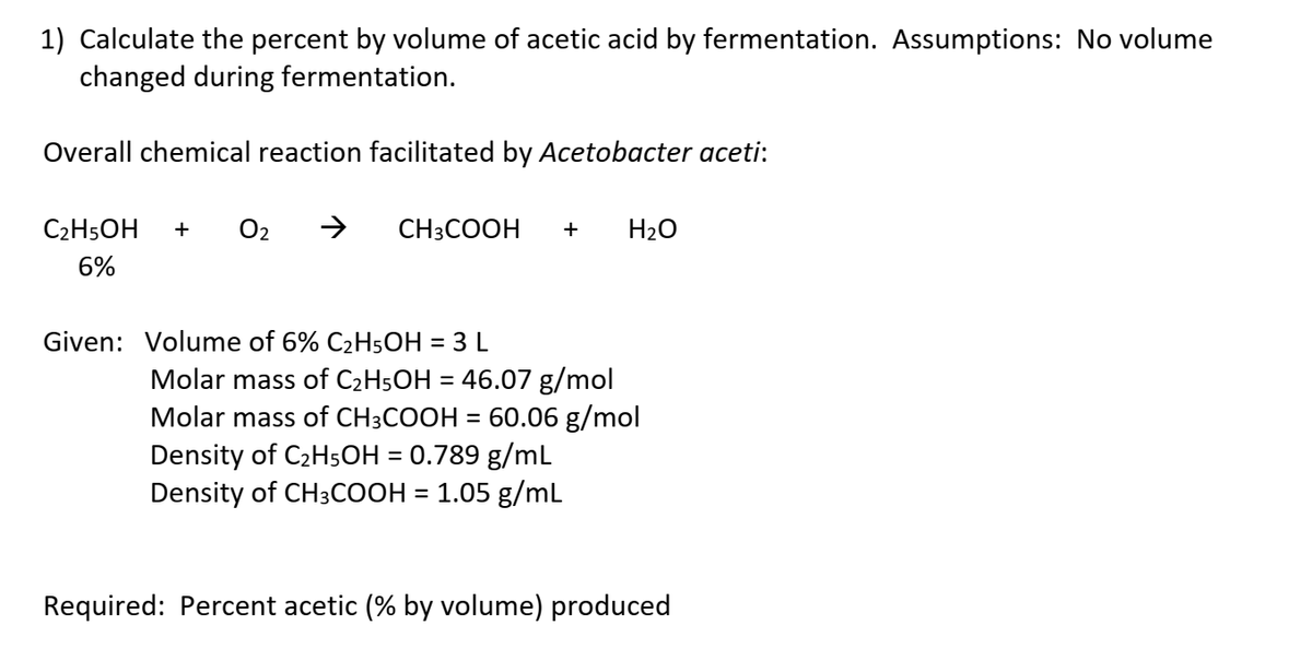 1) Calculate the percent by volume of acetic acid by fermentation. Assumptions: No volume
changed during fermentation.
Overall chemical reaction facilitated by Acetobacter aceti:
C2H5OH
+
O2
CH3COOH
H20
6%
Given: Volume of 6% C2H5OH = 3 L
Molar mass of C2H5OH = 46.07 g/mol
Molar mass of CH3COOH = 60.06 g/mol
Density of C2H5OH = 0.789 g/mL
Density of CH3COOH = 1.05 g/mL
Required: Percent acetic (% by volume) produced
