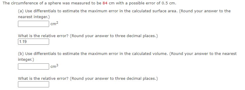 The circumference of a sphere was measured to be 84 cm with a possible error of 0.5 cm.
(a) Use differentials to estimate the maximum error in the calculated surface area. (Round your answer to the
nearest integer.)
cm²
What is the relative error? (Round your answer to three decimal places.)
1.19
(b) Use differentials to estimate the maximum error in the calculated volume. (Round your answer to the nearest
integer.)
cm3
What is the relative error? (Round your answer to three decimal places.)
