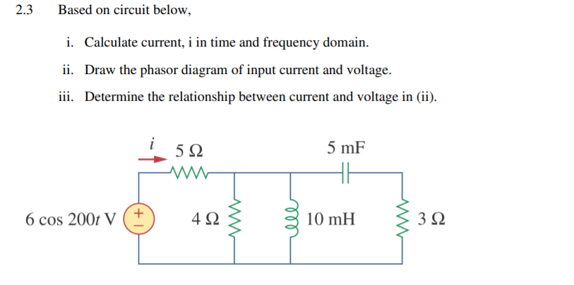 2.3
Based on circuit below,
i. Calculate current, i in time and frequency domain.
ii. Draw the phasor diagram of input current and voltage.
iii. Determine the relationship between current and voltage in (ii).
5Ω
5 mF
6 cos 200t V ( +
4Ω
10 mH
3Ω
ll
