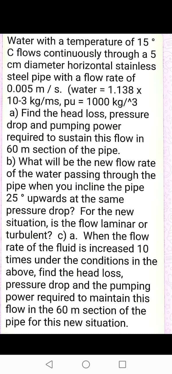 Water with a temperature of 15 °
C flows continuously through a 5
cm diameter horizontal stainless
steel pipe with a flow rate of
0.005 m / s. (water = 1.138 x
10-3 kg/ms, pu
a) Find the head loss,
drop and pumping power
required to sustain this flow in
60 m section of the pipe.
b) What will be the new flow rate
of the water passing through the
pipe when you incline the pipe
25° upwards at the same
pressure drop? For the new
situation, is the flow laminar or
turbulent? c) a. When the flow
rate of the fluid is increased 10
times under the conditions in the
above, find the head loss,
pressure drop and the pumping
power required to maintain this
flow in the 60 m section of the
1000 kg/^3
%D
pressure
pipe for this new situation.
