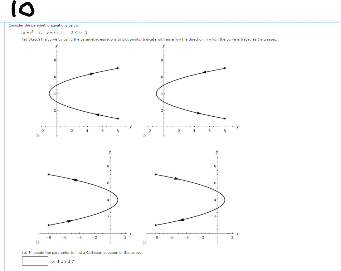 10
Consider the parametric equations below.
x = 2 - 1, y = t + 4,
-3 sts 3
(a) Sketch the curve by using the parametric equations to plot points. Indicate with an arrow the direction in which the curve is traced as t increases.
8
6
6
2
4
6
2.
4
8
y
8
8
6
-8
-6
-4
-2
-8
-6
-4
-2
(b) Eliminate the parameter to find a Cartesian equation of the curve.
for 1s ys7
