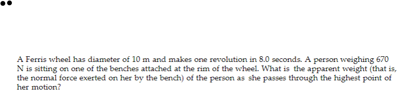 A Ferris wheel has diameter of 10 m and makes one revolution in 8.0 seconds. A person weighing 670
N is sitting on one of the benches attached at the rim of the wheel. What is the apparent weight (that is,
the normal force exerted on her by the bench) of the person as she passes through the highest point of
her motion?
