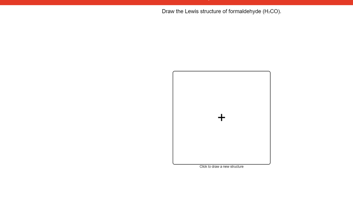 Draw the Lewis structure of formaldehyde (H2CO).
Click to draw a new structure
+
