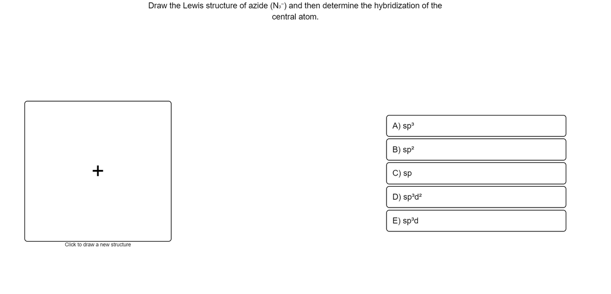 Draw the Lewis structure of azide (N3-) and then determine the hybridization of the
central atom.
A) sp3
B) sp?
+
C) sp
D) sp°d?
E) sp°d
Click to draw a new structure
