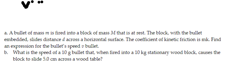 a. A bullet of mass m is fired into a block of mass M that is at rest. The block, with the bullet
embedded, slides distance d across a horizontal surface. The coefficient of kinetic friction is mk. Find
an expression for the bulleť's speed v bullet.
b. What is the speed of a 10 g bullet that, when fired into a 10 kg stationary wood block, causes the
block to slide 5.0 cm across a wood table?
