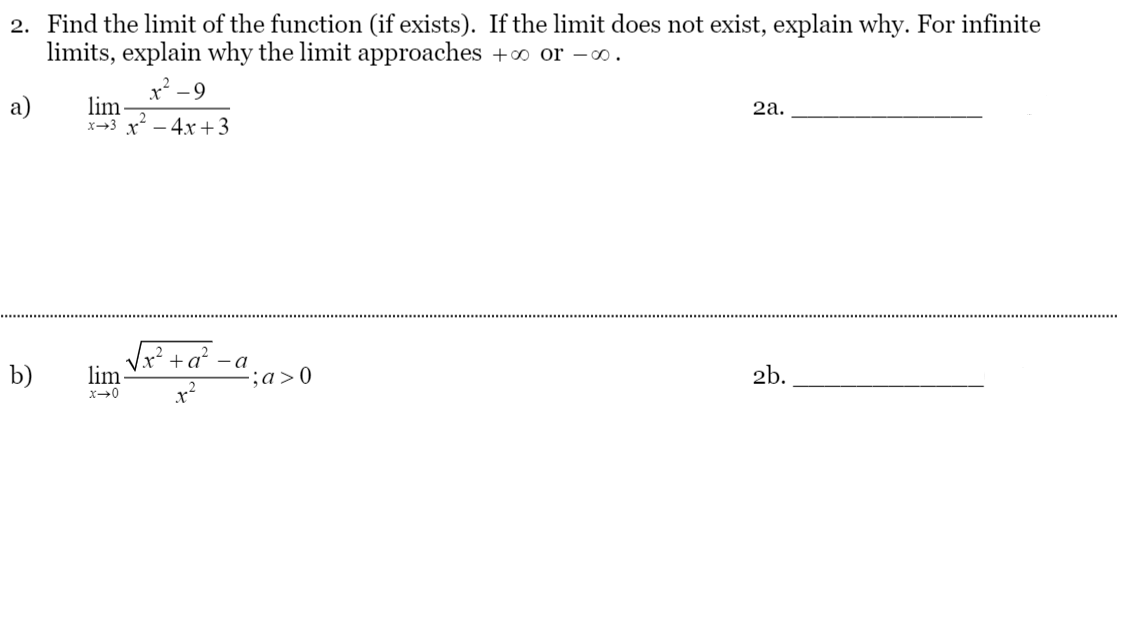 2. Find the limit of the function (if exists). If the limit does not exist, explain why. For infinite
limits, explain why the limit approaches +∞ or -o.
-9
a)
lim
x→3 x - 4x+3
2а.
Vx? + a' -a
lim
b)
;a>0
2b.
