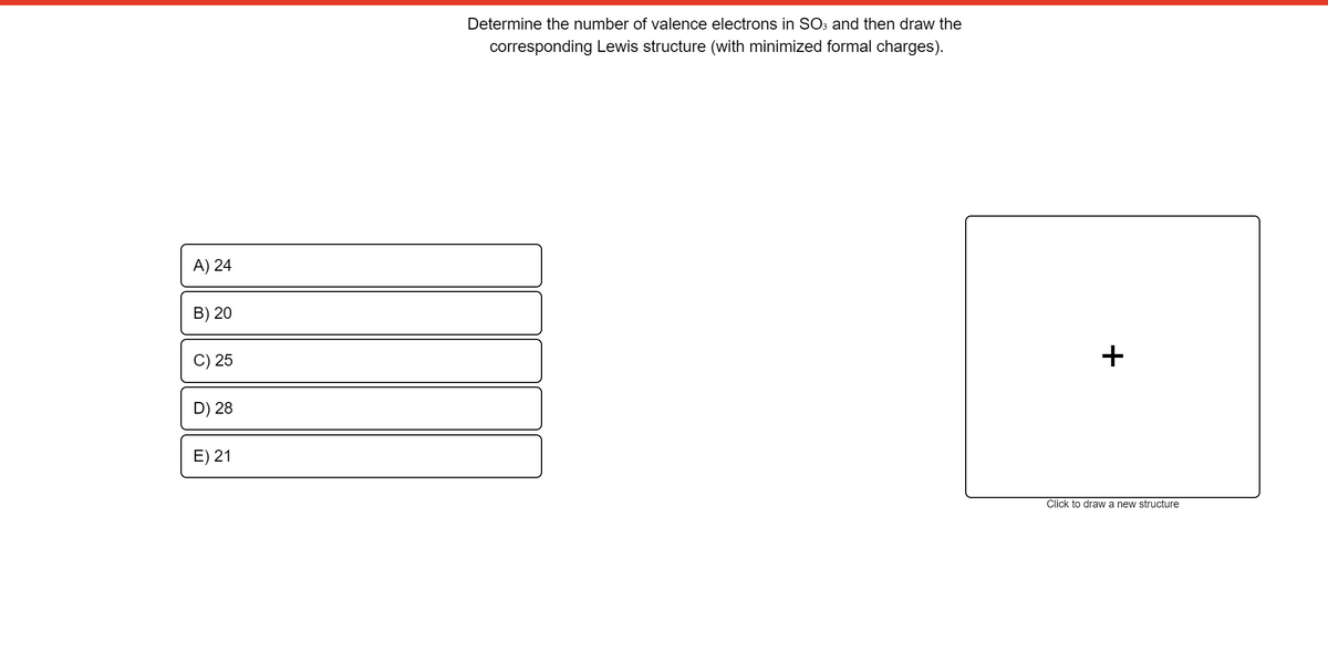 Determine the number of valence electrons in SO3 and then draw the
corresponding Lewis structure (with minimized formal charges).
A) 24
B) 20
C) 25
D) 28
E) 21
Click to draw a new structure
+
