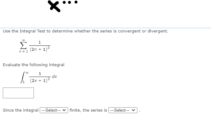 Use the Integral Test to determine whether the series is convergent or divergent.
1
Σ
(2n + 1)3
n = 1
Evaluate the following integral
1
dx
(2x + 1)3
Since the integral ---Select-- v finite, the series is ---Select-- v

