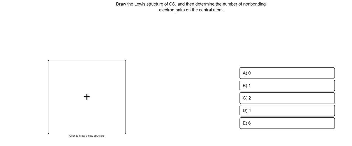 Draw the Lewis structure of CS2 and then determine the number of nonbonding
electron pairs on the central atom.
A) O
B) 1
+
C) 2
D) 4
E) 6
Click to draw a new structure
