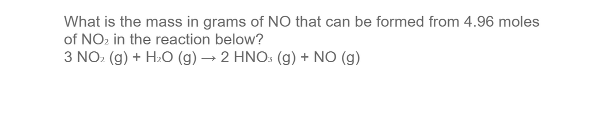 What is the mass in grams of NO that can be formed from 4.96 moles
of NO2 in the reaction below?
3 NO2 (g) + H2O (g) → 2 HNO3 (g) + NO (g)
