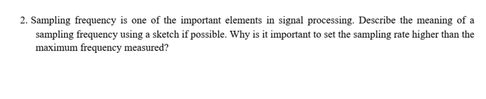 2. Sampling frequency is one of the important elements in signal processing. Describe the meaning of a
sampling frequency using a sketch if possible. Why is it important to set the sampling rate higher than the
maximum frequency measured?