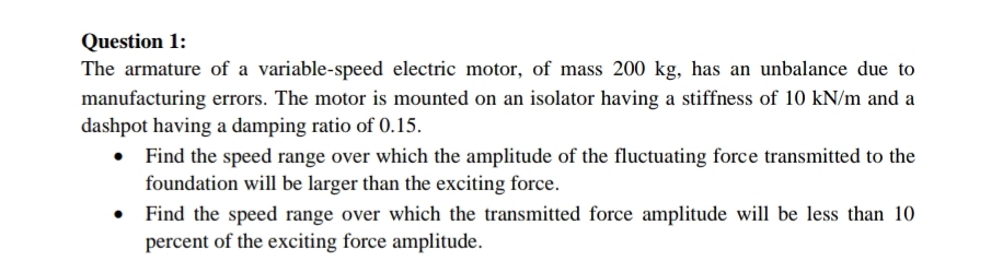 Question 1:
The armature of a variable-speed electric motor, of mass 200 kg, has an unbalance due to
manufacturing errors. The motor is mounted on an isolator having a stiffness of 10 kN/m and a
dashpot having a damping ratio of 0.15.
Find the speed range over which the amplitude of the fluctuating force transmitted to the
foundation will be larger than the exciting force.
Find the speed range over which the transmitted force amplitude will be less than 10
percent of the exciting force amplitude.
