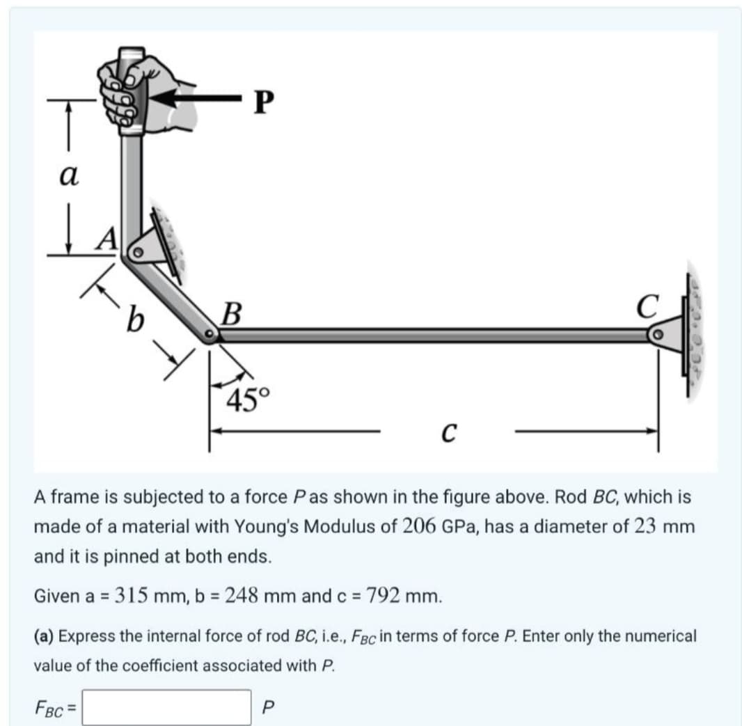 T
α
Į
A
b
B
P
45°
C
P
C
A frame is subjected to a force Pas shown in the figure above. Rod BC, which is
made of a material with Young's Modulus of 206 GPa, has a diameter of 23 mm
and it is pinned at both ends.
Given a = 315 mm, b = 248 mm and c = 792 mm.
(a) Express the internal force of rod BC, i.e., FBc in terms of force P. Enter only the numerical
value of the coefficient associated with P.
FBC=
