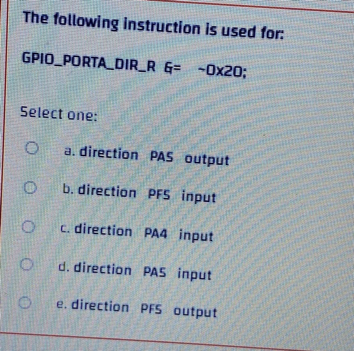 The following instruction is used for:
GPIO PORTA_DIR_R 6= -0x20;
Select one:
a. direction PAS output
O
b. direction PFS input
c. direction PA4 input
d. direction PAS input
e. direction PFS output