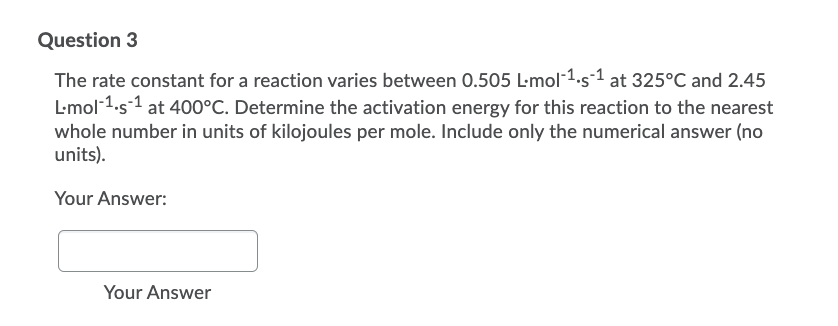 Question 3
The rate constant for a reaction varies between 0.505 L-mol-1.s-1 at 325°C and 2.45
L-mol 1.s1 at 400°C. Determine the activation energy for this reaction to the nearest
whole number in units of kilojoules per mole. Include only the numerical answer (no
units).
Your Answer:
Your Answer
