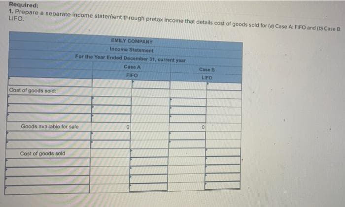 Required:
1. Prepare a separate income statement through pretax income that details cost of goods sold for (a) Case A: FIFO and (b) Case B
LIFO.
Cost of goods sold:
Goods available for sale
Cost of goods sold
EMILY COMPANY
Income Statement
For the Year Ended December 31, current year
Case A
FIFO
0
Case B
LIFO
0