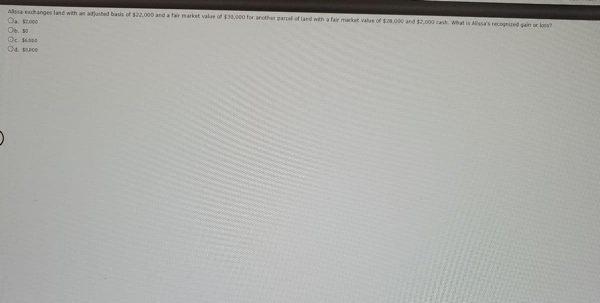 Alissa exchanges land with an adjusted basis of $22,000 and a fair market value of $30,000 for another parcel of land with a fair market value of $28,000 and $2,000 cash. What is Alissa's recognized gain or loss?
Oa. $2,000
E
Ob. so
Oc. $6,000
Od. $8,000