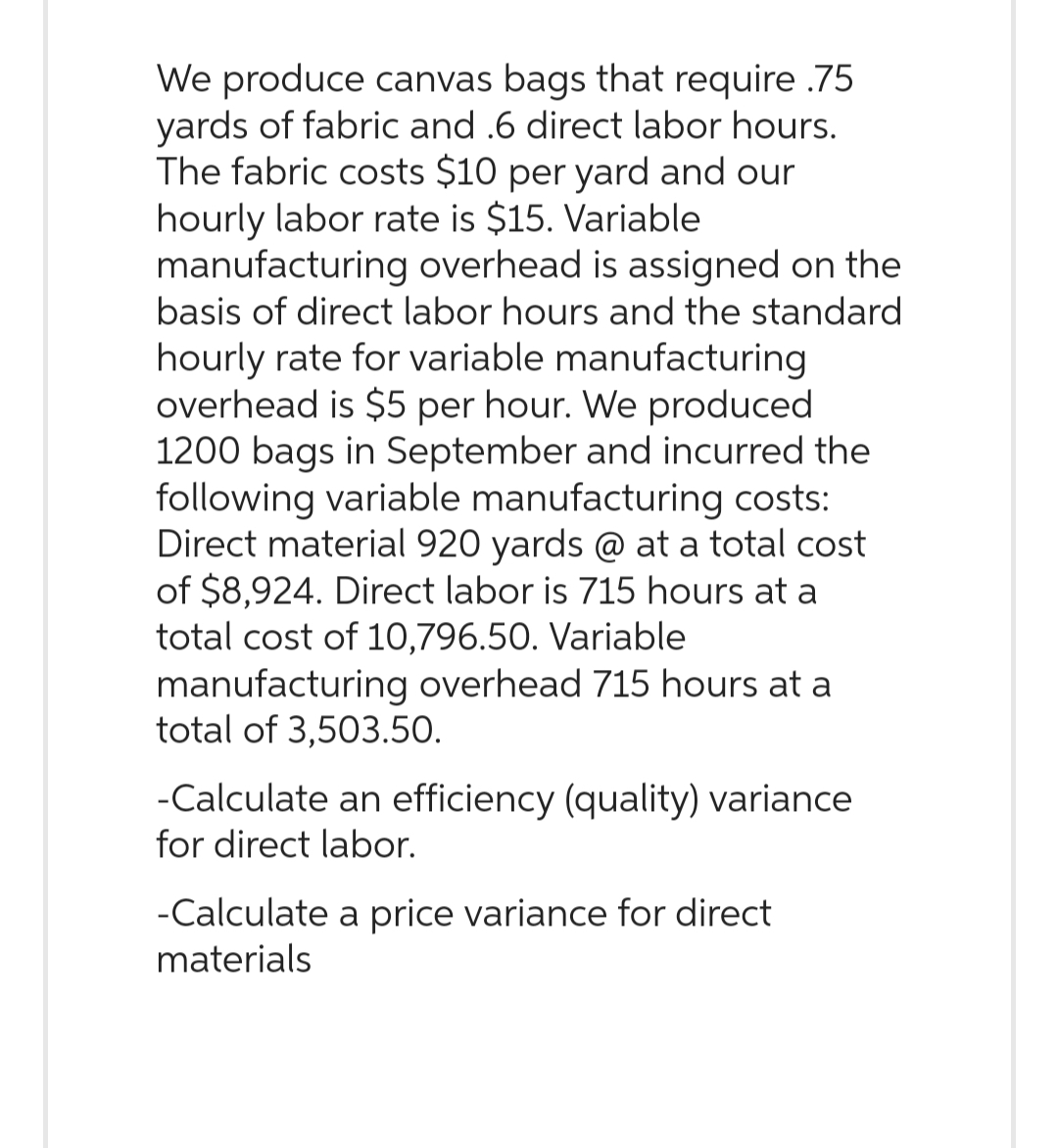 We produce canvas bags that require .75
yards of fabric and .6 direct labor hours.
The fabric costs $10 per yard and our
hourly labor rate is $15. Variable.
manufacturing overhead is assigned on the
basis of direct labor hours and the standard
hourly rate for variable manufacturing
overhead is $5 per hour. We produced
1200 bags in September and incurred the
following variable manufacturing costs:
Direct material 920 yards @ at a total cost
of $8,924. Direct labor is 715 hours at a
total cost of 10,796.50. Variable
manufacturing overhead 715 hours at a
total of 3,503.50.
-Calculate an efficiency (quality) variance
for direct labor.
-Calculate a price variance for direct
materials