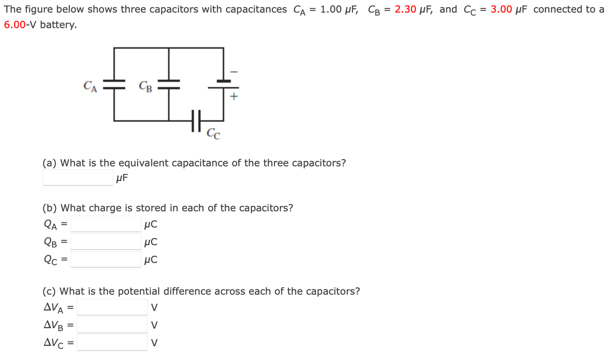 The figure below shows three capacitors with capacitances CA = 1.00 μF, CB = 2.30 μF, and Cc = 3.00 μF connected to a
6.00-V battery.
(a) What is the equivalent capacitance of the three capacitors?
μF
Qc
(b) What charge is stored in each of the capacitors?
QA
μC
QB
μC
μC
=
=
CA
CB
=
(c) What is the potential difference across each of the capacitors?
AVA
AVB=
AVC=
V