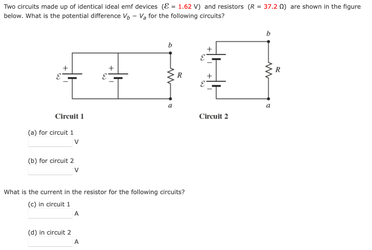 Two circuits made up of identical ideal emf devices (E = 1.62 V) and resistors (R = 37.2 ) are shown in the figure
below. What is the potential difference V₁ - Va for the following circuits?
E
+
Circuit 1
(a) for circuit 1
(b) for circuit 2
V
(d) in circuit 2
V
A
E
A
+
b
What is the current in the resistor for the following circuits?
(c) in circuit 1
a
R
E
Circuit 2
b
a
R