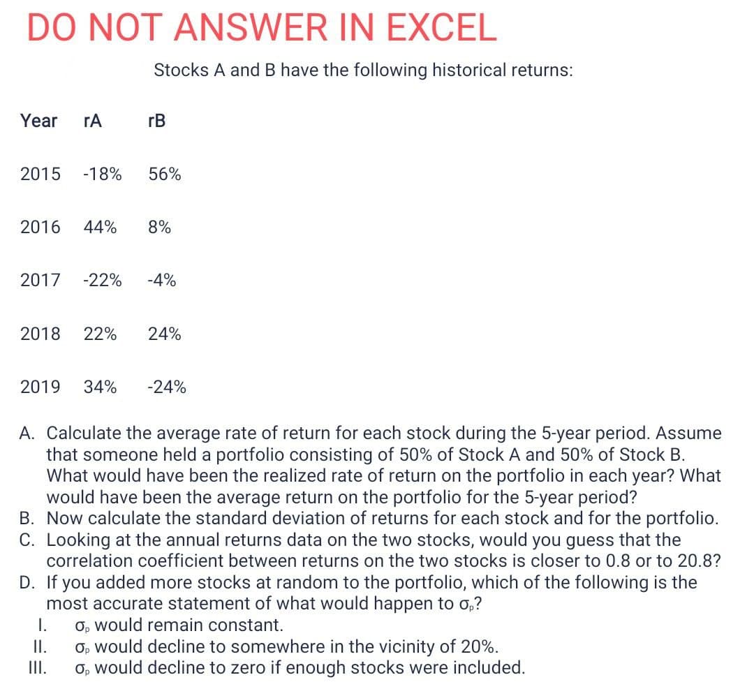 DO NOT ANSWER IN EXCEL
Stocks A and B have the following historical returns:
Year
rA
rB
2015
-18%
56%
2016
44%
8%
2017
-22%
-4%
2018
22%
24%
2019
34%
-24%
A. Calculate the average rate of return for each stock during the 5-year period. Assume
that someone held a portfolio consisting of 50% of Stock A and 50% of Stock B.
What would have been the realized rate of return on the portfolio in each year? What
would have been the average return on the portfolio for the 5-year period?
B. Now calculate the standard deviation of returns for each stock and for the portfolio.
C. Looking at the annual returns data on the two stocks, would you guess that the
correlation coefficient between returns on the two stocks is closer to 0.8 or to 20.8?
D. If you added more stocks at random to the portfolio, which of the following is the
most accurate statement of what would happen to o,?
I.
O, would remain constant.
II.
O, would decline to somewhere in the vicinity of 20%.
II.
O, would decline to zero if enough stocks were included.
