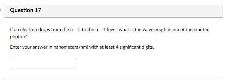 D
Question 17
If an electron drops from the n = 5 to the n = 1 level, what is the wavelength in nm of the emitted
photon?
Enter your answer in nanometers (nm) with at least 4 significant digits.