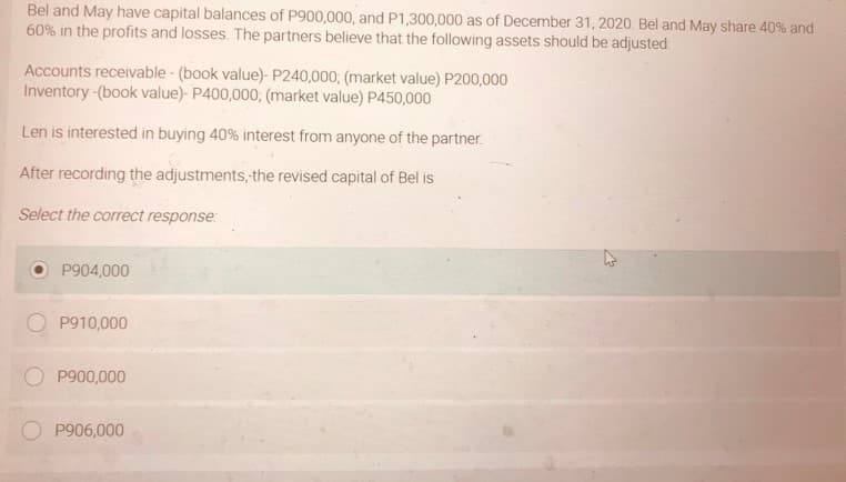 Bel and May have capital balances of P900,000, and P1,300,000 as of December 31, 2020. Bel and May share 40% and
60% in the profits and losses. The partners believe that the following assets should be adjusted:
Accounts receivable - (book value)- P240,000; (market value) P200,000
Inventory -(book value)- P400,000, (market value) P450,000
Len is interested in buying 40% interest from anyone of the partner.
After recording the adjustments, the revised capital of Bel is
Select the correct response:
P904,000
P910,000
P900,000
P906,000
