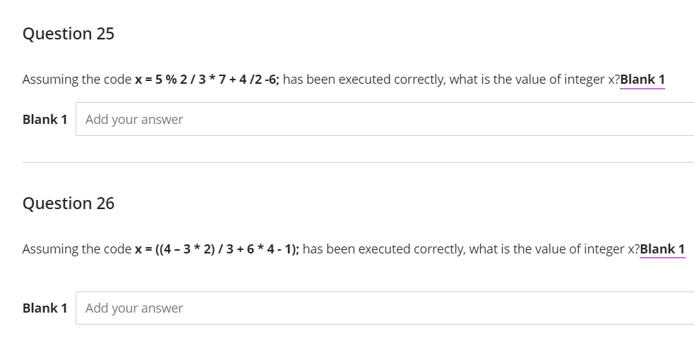 Question 25
Assuming the code x = 5 % 2 /3*7 + 4 /2 -6; has been executed correctly, what is the value of integer x?Blank 1
Blank 1
Add your answer
Question 26
Assuming the code x = ((4 - 3 * 2) / 3 + 6 * 4 - 1); has been executed correctly, what is the value of integer x?Blank 1
Blank 1
Add your answer
