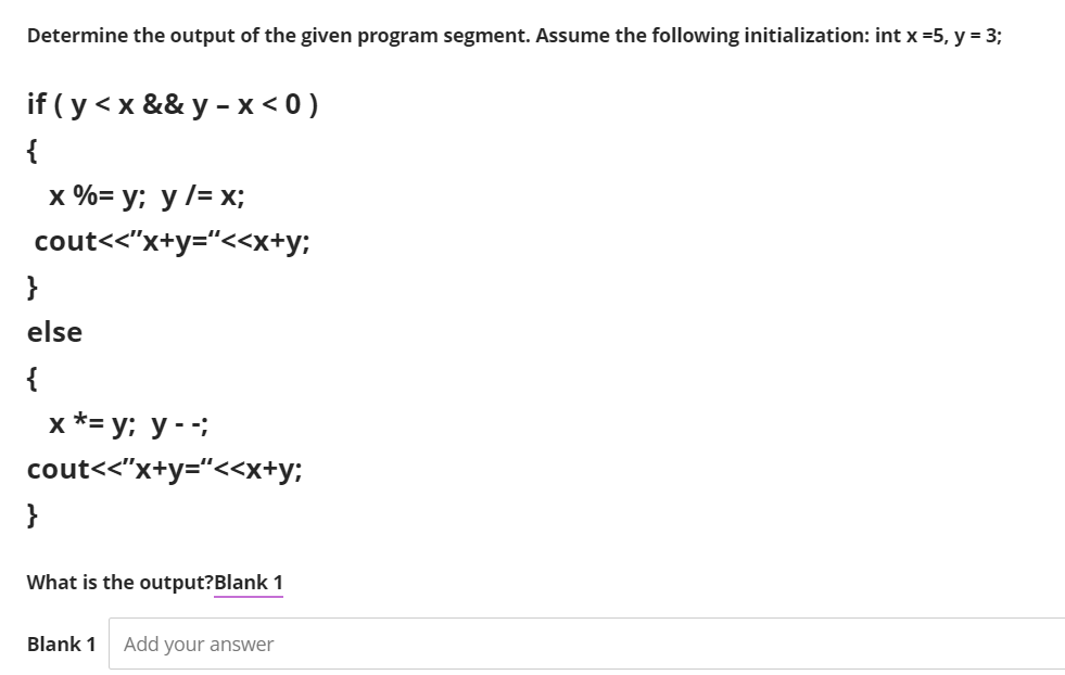 Determine the output of the given program segment. Assume the following initialization: int x =5, y = 3;
if ( y < x && y -x < 0 )
{
x %= y; y /= x;
cout<<"x+y="<<x+y;
}
else
{
x *= y; y - ;
cout<<"x+y="<<x+y;
}
What is the output?Blank 1
Blank 1
Add your answer
