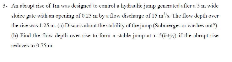 3- An abrupt rise of 1m was designed to control a hydraulic jump generated after a 5 m wide
sluice gate with an opening of 0.25 m by a flow discharge of 15 m³/s. The flow depth over
the rise was 1.25 m. (a) Discuss about the stability of the jump (Submerges or washes out?).
(b) Find the flow depth over rise to form a stable jump at x=5(h+y3) if the abrupt rise
reduces to 0.75 m.