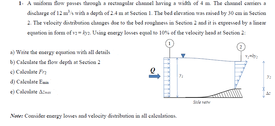 1- A uniform flow passes through a rectangular channel having a width of 4 m. The channel carriers a
discharge of 12 m³/s with a depth of 2.4 m at Section 1. The bed elevation was raised by 30 cm in Section
2. The velocity distribution changes due to the bed roughness in Section 2 and it is expressed by a linear
equation in form of v2= ky2. Using energy losses equal to 10% of the velocity head at Section 2:
a) Write the energy equation with all details
b) Calculate the flow depth at Section 2
c) Calculate Fr
d) Calculate Emin
e) Calculate Azmax
Q
Note: Consider energy losses and velocity distribution in all calculations.
Y₁
Side veiw
2
v=2
V₂
R