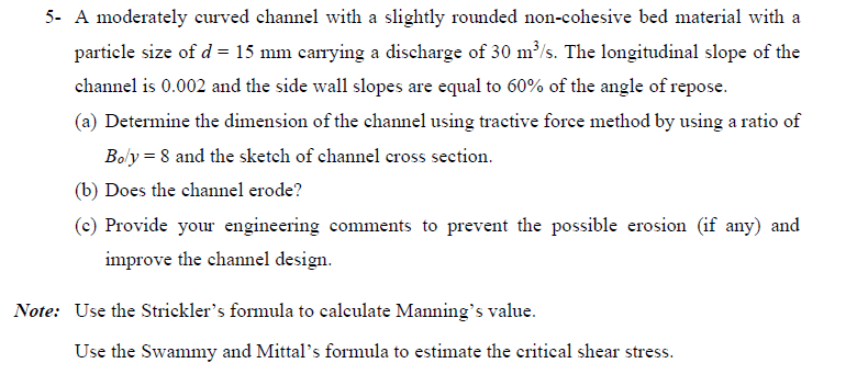 5- A moderately curved channel with a slightly rounded non-cohesive bed material with a
particle size of d = 15 mm carrying a discharge of 30 m³/s. The longitudinal slope of the
channel is 0.002 and the side wall slopes are equal to 60% of the angle of repose.
(a) Determine the dimension of the channel using tractive force method by using a ratio of
Boly = 8 and the sketch of channel cross section.
(b) Does the channel erode?
(c) Provide your engineering comments to prevent the possible erosion (if any) and
improve the channel design.
Note: Use the Strickler's formula to calculate Manning's value.
Use the Swammy and Mittal's formula to estimate the critical shear stress.