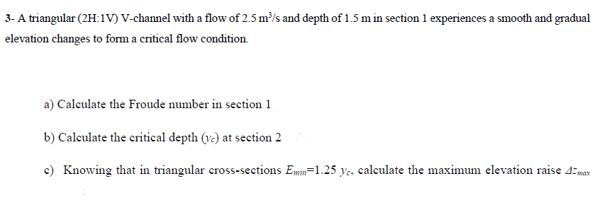 3- A triangular (2H:1V) V-channel with a flow of 2.5 m³/s and depth of 1.5 m in section 1 experiences a smooth and gradual
elevation changes to form a critical flow condition.
a) Calculate the Froude number in section 1
b) Calculate the critical depth (vc) at section 2
c) Knowing that in triangular cross-sections Emin-1.25 yc, calculate the maximum elevation raise 42 max