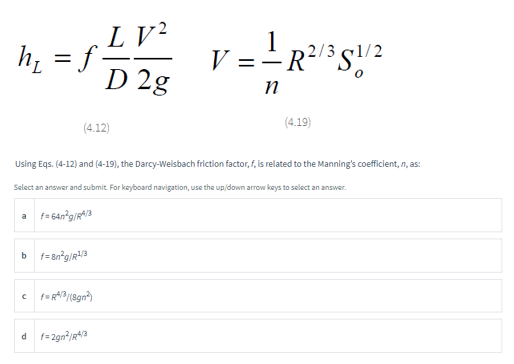LV²
M=52²²
h₁ = f.
D 2g
(4.12)
a f=64n²g/RA/3
Using Eqs. (4-12) and (4-19), the Darcy-Welsbach friction factor, f, is related to the Manning's coefficient, n, as:
Select an answer and submit. For keyboard navigation, use the up/down arrow keys to select an answer.
bf=8n²g/R¹/3
cf=RA/3/(8gn²)
1
V = = R²/³S1/2
n
df=2gn²/R4/3
(4.19)
