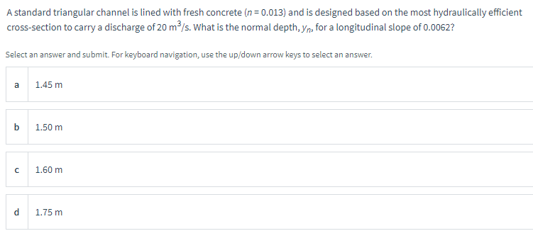 A standard triangular channel is lined with fresh concrete (n = 0.013) and is designed based on the most hydraulically efficient
cross-section to carry a discharge of 20 m³/s. What is the normal depth, yn, for a longitudinal slope of 0.0062?
Select an answer and submit. For keyboard navigation, use the up/down arrow keys to select an answer.
a
b
с
d
1.45 m
1.50 m
1.60 m
1.75 m