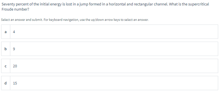 Seventy percent of the initial energy is lost in a jump formed in a horizontal and rectangular channel. What is the supercritical
Froude number?
Select an answer and submit. For keyboard navigation, use the up/down arrow keys to select an answer.
a
st
4
b9
с 20
d 15