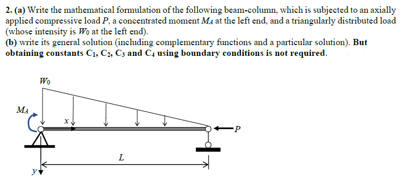 2. (a) Write the mathematical formulation of the following beam-column, which is subjected to an axially
applied compressive load P, a concentrated moment MA at the left end, and a triangularly distributed load
(whose intensity is Wo at the left end).
(b) write its general solution (including complementary functions and a particular solution). But
obtaining constants C₁, C2, C3 and C4 using boundary conditions is not required.
МА
y
Wo
X
L
P