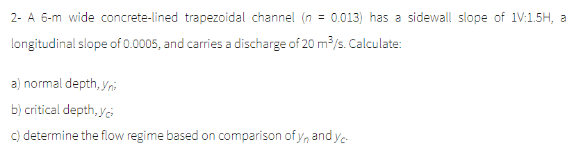 2- A 6-m wide concrete-lined trapezoidal channel (n = 0.013) has a sidewall slope of 1V:1.5H, a
longitudinal slope of 0.0005, and carries a discharge of 20 m³/s. Calculate:
a) normal depth, Yni
b) critical depth, yo
c) determine the flow regime based on comparison of yn and yc
