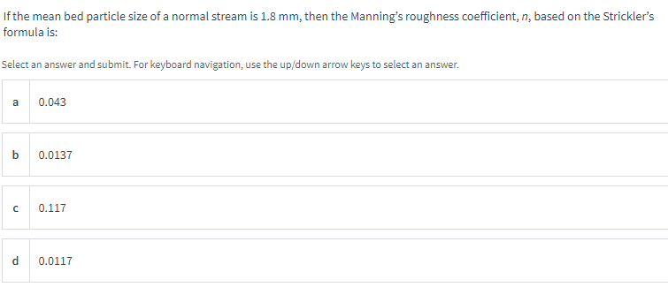 If the mean bed particle size of a normal stream is 1.8 mm, then the Manning's roughness coefficient, n, based on the Strickler's
formula is:
Select an answer and submit. For keyboard navigation, use the up/down arrow keys to select an answer.
a
b
0.043
d
0.0137
с 0.117
0.0117