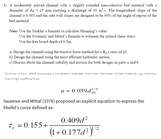 4- A moderately curved channel with a slightly rounded non-cohesive bed material with a
diameter of d50 = 25 mm carrying a discharge of 30 m³/s. The longitudinal slope of the
channel is 0.001 and the side wall slopes are designed to be 60% of the angle of repose of the
bed material
Note: Use the Strikler's formula to calculate Manning's value.
Use the Swammy and Mittal's formula to estimate the critical shear stress.
Use the free board depth of 0.5m.
a) Design the channel using the tractive force method for a Boly ratio of 20
b) Design the channel using the most efficient hydraulic section
c) Discuss about the channel stability and erosion for both designs in parts a and b
Strickler (Chow, 1959) proposed a correlation between the mean diameter of bed material, dso, and the
Manning's coefficient as:
n = 0.039d¹/6
Swamee and Mittal (1976) proposed an explicit equation to express the
Sheild's curve defined as:
50
0.409d²
1/2
(1+0.177d² )¹/¹²
T = 0.155+.