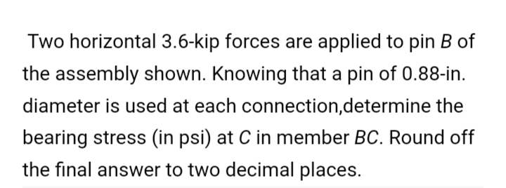 Two horizontal 3.6-kip forces are applied to pin B of
the assembly shown. Knowing that a pin of 0.88-in.
diameter is used at each connection,determine the
bearing stress (in psi) at C in member BC. Round off
the final answer to two decimal places.
